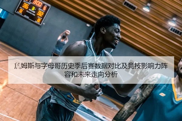 詹姆斯与字母哥历史季后赛数据对比及竞技影响力阵容和未来走向分析