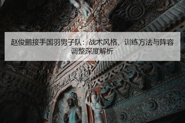 赵俊鹏接手国羽男子队：战术风格、训练方法与阵容调整深度解析（kaiyun）