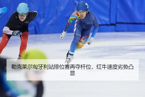 勒克莱尔匈牙利站排位赛再夺杆位，红牛速度劣势凸显 - kaiyun